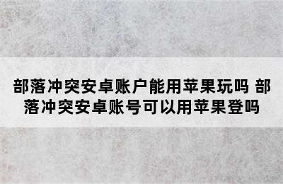 部落冲突安卓账户能用苹果玩吗 部落冲突安卓账号可以用苹果登吗